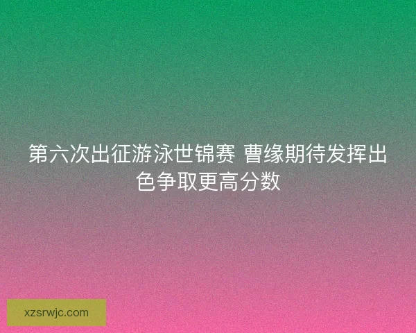 第六次出征游泳世锦赛 曹缘期待发挥出色争取更高分数 第六次出征游泳世锦赛 曹缘期待发挥出色争取更高分数