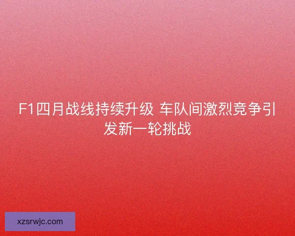 F1四月战线持续升级 车队间激烈竞争引发新一轮挑战 F1四月战线持续升级 车队间激烈竞争引发新一轮挑战