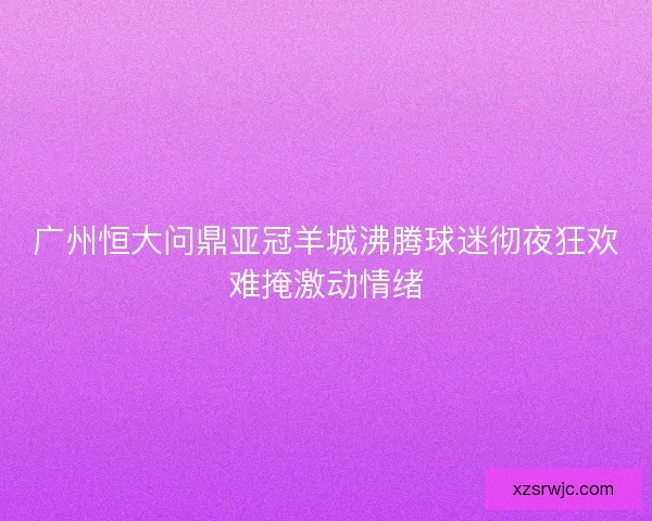 广州恒大问鼎亚冠羊城沸腾球迷彻夜狂欢难掩激动情绪