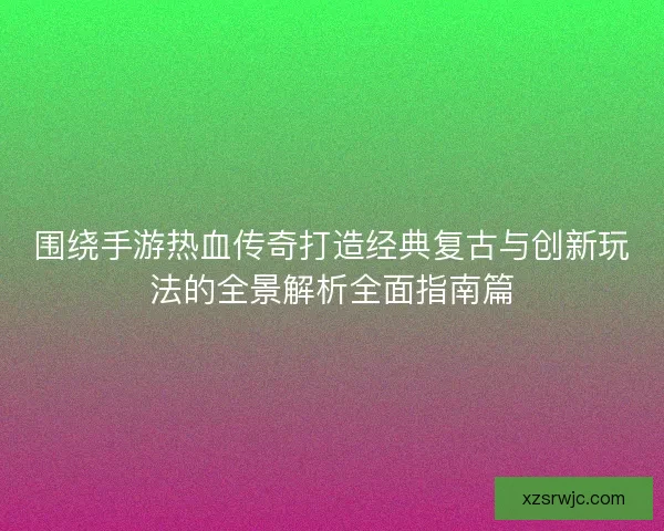 围绕手游热血传奇打造经典复古与创新玩法的全景解析全面指南篇