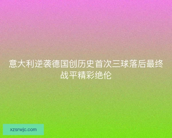 意大利逆袭德国创历史首次三球落后最终战平精彩绝伦 意大利逆袭德国创历史首次三球落后最终战平精彩绝伦