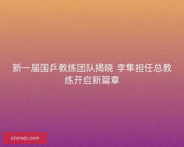 新一届国乒教练团队揭晓 李隼担任总教练开启新篇章 新一届国乒教练团队揭晓 李隼担任总教练开启新篇章