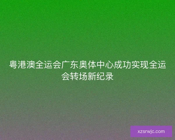 粤港澳全运会广东奥体中心成功实现全运会转场新纪录