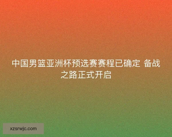 中国男篮亚洲杯预选赛赛程已确定 备战之路正式开启 中国男篮亚洲杯预选赛赛程已确定 备战之路正式开启