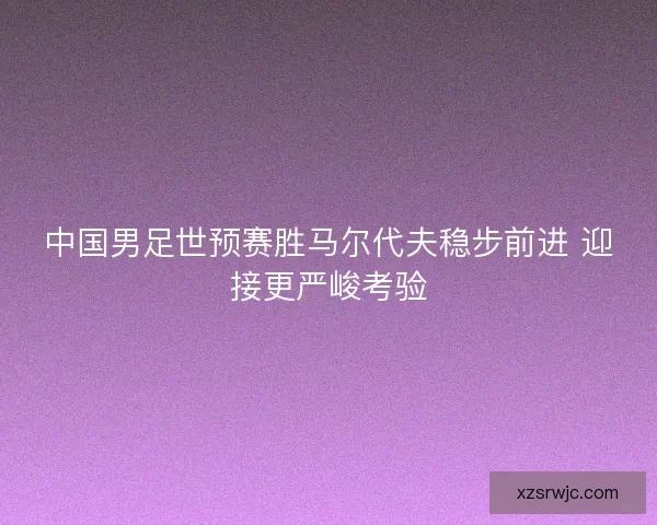 中国男足世预赛胜马尔代夫稳步前进 迎接更严峻考验 中国男足世预赛胜马尔代夫稳步前进 迎接更严峻考验