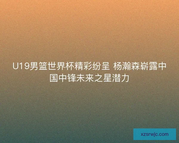 U19男篮世界杯精彩纷呈 杨瀚森崭露中国中锋未来之星潜力 U19男篮世界杯精彩纷呈 杨瀚森崭露中国中锋未来之星潜力