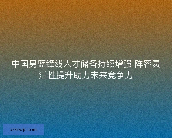 中国男篮锋线人才储备持续增强 阵容灵活性提升助力未来竞争力 中国男篮锋线人才储备持续增强 阵容灵活性提升助力未来竞争力