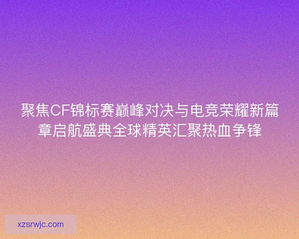 聚焦CF锦标赛巅峰对决与电竞荣耀新篇章启航盛典全球精英汇聚热血争锋