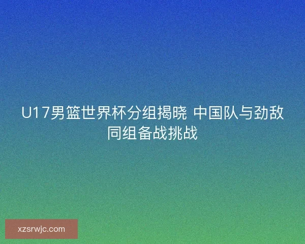 U17男篮世界杯分组揭晓 中国队与劲敌同组备战挑战 U17男篮世界杯分组揭晓 中国队与劲敌同组备战挑战