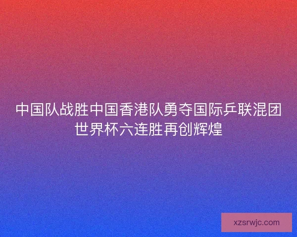 中国队战胜中国香港队勇夺国际乒联混团世界杯六连胜再创辉煌 中国队战胜中国香港队勇夺国际乒联混团世界杯六连胜再创辉煌