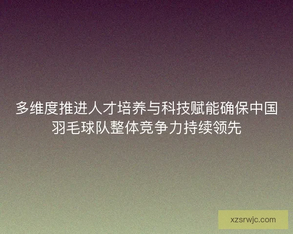 多维度推进人才培养与科技赋能确保中国羽毛球队整体竞争力持续领先 多维度推进人才培养与科技赋能确保中国羽毛球队整体竞争力持续领先