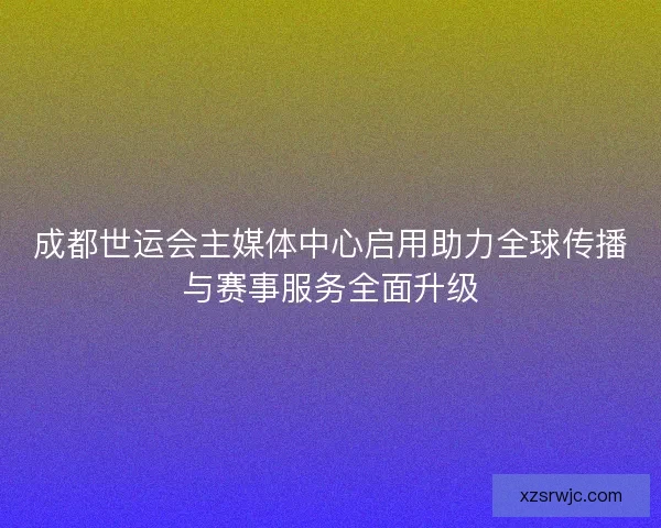 成都世运会主媒体中心启用助力全球传播与赛事服务全面升级 成都世运会主媒体中心启用助力全球传播与赛事服务全面升级