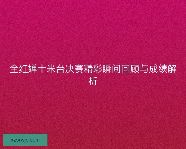 全红婵十米台决赛精彩瞬间回顾与成绩解析 全红婵十米台决赛精彩瞬间回顾与成绩解析