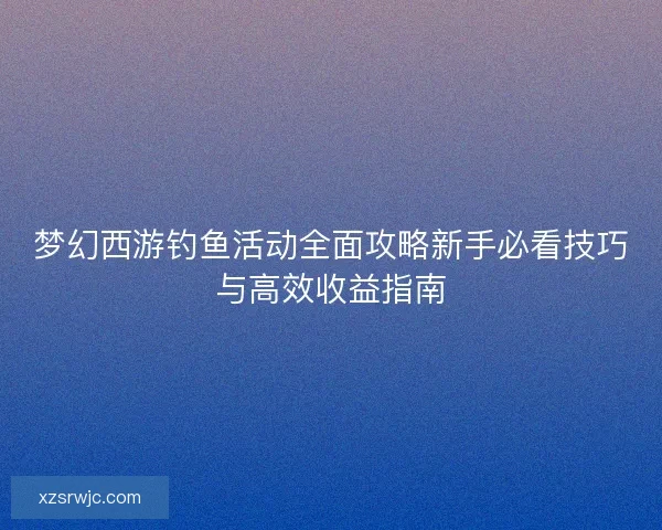 梦幻西游钓鱼活动全面攻略新手必看技巧与高效收益指南 梦幻西游钓鱼活动全面攻略新手必看技巧与高效收益指南